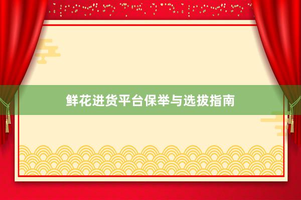 鲜花进货平台保举与选拔指南